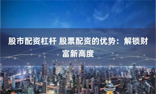 股市配资杠杆 股票配资的优势：解锁财富新高度