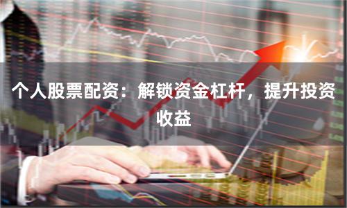 个人股票配资：解锁资金杠杆，提升投资收益