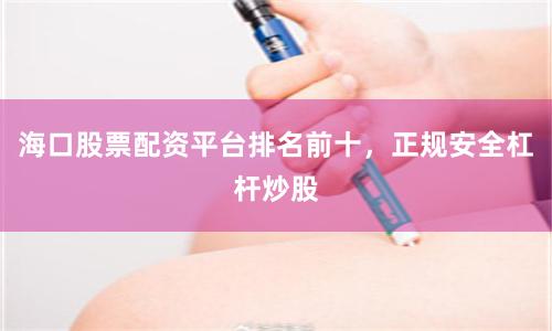 海口股票配资平台排名前十，正规安全杠杆炒股